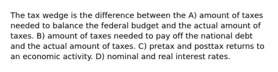 The tax wedge is the difference between the A) amount of taxes needed to balance the federal budget and the actual amount of taxes. B) amount of taxes needed to pay off the national debt and the actual amount of taxes. C) pretax and posttax returns to an economic activity. D) nominal and real interest rates.