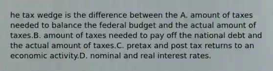 he tax wedge is the difference between the A. amount of taxes needed to balance the federal budget and the actual amount of taxes.B. amount of taxes needed to pay off the national debt and the actual amount of taxes.C. pretax and post tax returns to an economic activity.D. nominal and real interest rates.