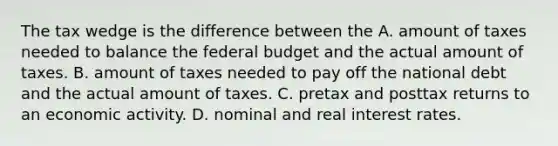 The tax wedge is the difference between the A. amount of taxes needed to balance the federal budget and the actual amount of taxes. B. amount of taxes needed to pay off the national debt and the actual amount of taxes. C. pretax and posttax returns to an economic activity. D. nominal and real interest rates.