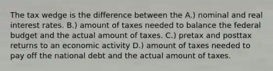 The tax wedge is the difference between the A.) nominal and real interest rates. B.) amount of taxes needed to balance <a href='https://www.questionai.com/knowledge/kS29NErBPI-the-federal-budget' class='anchor-knowledge'>the federal budget</a> and the actual amount of taxes. C.) pretax and posttax returns to an economic activity D.) amount of taxes needed to pay off the national debt and the actual amount of taxes.