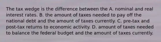 The tax wedge is the difference between the A. nominal and real interest rates. B. the amount of taxes needed to pay off the national debt and the amount of taxes currently. C. pre-tax and post-tax returns to economic activity. D. amount of taxes needed to balance <a href='https://www.questionai.com/knowledge/kS29NErBPI-the-federal-budget' class='anchor-knowledge'>the federal budget</a> and the amount of taxes currently.