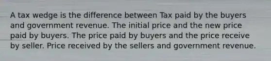 A tax wedge is the difference between Tax paid by the buyers and government revenue. The initial price and the new price paid by buyers. The price paid by buyers and the price receive by seller. Price received by the sellers and government revenue.