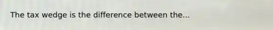 The tax wedge is the difference between the...