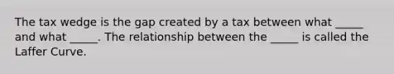 The tax wedge is the gap created by a tax between what​ _____ and what​ _____. The relationship between the​ _____ is called the Laffer Curve.