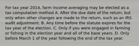 For tax year 2014, farm income averaging may be elected as a tax computation method A. After the due date of the return, but only when other changes are made to the return, such as an IRS audit adjustment. B. Any time before the statute expires for the tax year of the election. C. Only if you were engaged in farming or fishing in the election year and all of the base years. D. Only before March 1 of the year following the end of the tax year.