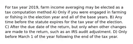 For tax year 2019, farm income averaging may be elected as a tax computation method A) Only if you were engaged in farming or fishing in the election year and all of the base years. B) Any time before the statute expires for the tax year of the election. C) After the due date of the return, but only when other changes are made to the return, such as an IRS audit adjustment. D) Only before March 1 of the year following the end of the tax year.