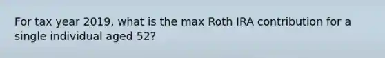 For tax year 2019, what is the max Roth IRA contribution for a single individual aged 52?