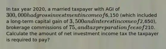 In tax year 2020, a married taxpayer with AGI of 300,000 had gross investment income of6,150 (which included a long-term capital gain of 3,500 and interest income of2,650), brokerage commissions of 75, and tax preparation fees of210. Calculate the amount of net investment income tax the taxpayer is required to pay?