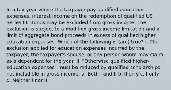 In a tax year where the taxpayer pay qualified education expenses, interest income on the redemption of qualified US Series EE Bonds may be excluded from gross income. The exclusion is subject to a modified gross income limitation and a limit of aggregate bond proceeds in excess of qualified higher-education expenses. Which of the following is (are) true? I. The exclusion applied for education expenses incurred by the taxpayer, the taxpayer's spouse, or any person whom may claim as a dependent for the year. II. "Otherwise qualified higher-education expenses" must be reduced by qualified scholarships not includible in gross income. a. Both I and II b. II only c. I only d. Neither I nor II