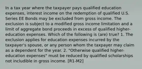 In a tax year where the taxpayer pays qualified education expenses, interest income on the redemption of qualified U.S. Series EE Bonds may be excluded from gross income. The exclusion is subject to a modified gross income limitation and a limit of aggregate bond proceeds in excess of qualified higher-education expenses. Which of the following is (are) true? 1. The exclusion applies for education expenses incurred by the taxpayer's spouse, or any person whom the taxpayer may claim as a dependent for the year. 2. "Otherwise qualified higher-education expenses" must be reduced by qualified scholarships not includible in gross income. [R1-M2]