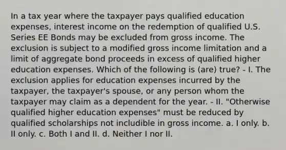 In a tax year where the taxpayer pays qualified education expenses, interest income on the redemption of qualified U.S. Series EE Bonds may be excluded from gross income. The exclusion is subject to a modified gross income limitation and a limit of aggregate bond proceeds in excess of qualified higher education expenses. Which of the following is (are) true? - I. The exclusion applies for education expenses incurred by the taxpayer, the taxpayer's spouse, or any person whom the taxpayer may claim as a dependent for the year. - II. "Otherwise qualified higher education expenses" must be reduced by qualified scholarships not includible in gross income. a. I only. b. II only. c. Both I and II. d. Neither I nor II.