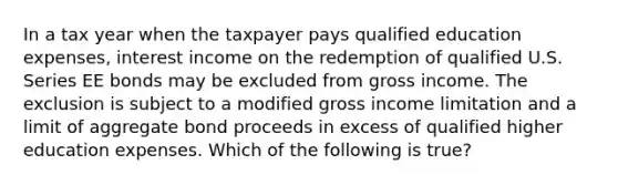 In a tax year when the taxpayer pays qualified education expenses, interest income on the redemption of qualified U.S. Series EE bonds may be excluded from gross income. The exclusion is subject to a modified gross income limitation and a limit of aggregate bond proceeds in excess of qualified higher education expenses. Which of the following is true?