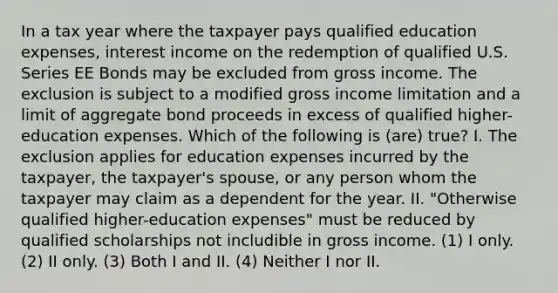 In a tax year where the taxpayer pays qualified education expenses, interest income on the redemption of qualified U.S. Series EE Bonds may be excluded from gross income. The exclusion is subject to a modified gross income limitation and a limit of aggregate bond proceeds in excess of qualified higher-education expenses. Which of the following is (are) true? I. The exclusion applies for education expenses incurred by the taxpayer, the taxpayer's spouse, or any person whom the taxpayer may claim as a dependent for the year. II. "Otherwise qualified higher-education expenses" must be reduced by qualified scholarships not includible in gross income. (1) I only. (2) II only. (3) Both I and II. (4) Neither I nor II.