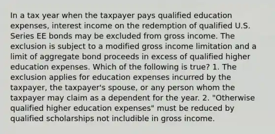 In a tax year when the taxpayer pays qualified education expenses, interest income on the redemption of qualified U.S. Series EE bonds may be excluded from gross income. The exclusion is subject to a modified gross income limitation and a limit of aggregate bond proceeds in excess of qualified higher education expenses. Which of the following is true? 1. The exclusion applies for education expenses incurred by the taxpayer, the taxpayer's spouse, or any person whom the taxpayer may claim as a dependent for the year. 2. "Otherwise qualified higher education expenses" must be reduced by qualified scholarships not includible in gross income.