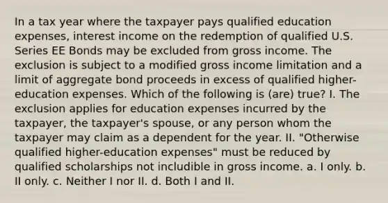 In a tax year where the taxpayer pays qualified education expenses, interest income on the redemption of qualified U.S. Series EE Bonds may be excluded from gross income. The exclusion is subject to a modified gross income limitation and a limit of aggregate bond proceeds in excess of qualified higher-education expenses. Which of the following is (are) true? I. The exclusion applies for education expenses incurred by the taxpayer, the taxpayer's spouse, or any person whom the taxpayer may claim as a dependent for the year. II. "Otherwise qualified higher-education expenses" must be reduced by qualified scholarships not includible in gross income. a. I only. b. II only. c. Neither I nor II. d. Both I and II.