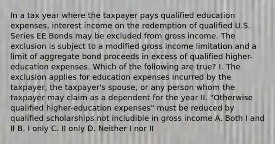 In a tax year where the taxpayer pays qualified education expenses, interest income on the redemption of qualified U.S. Series EE Bonds may be excluded from gross income. The exclusion is subject to a modified gross income limitation and a limit of aggregate bond proceeds in excess of qualified higher-education expenses. Which of the following are true? I. The exclusion applies for education expenses incurred by the taxpayer, the taxpayer's spouse, or any person whom the taxpayer may claim as a dependent for the year II. "Otherwise qualified higher-education expenses" must be reduced by qualified scholarships not includible in gross income A. Both I and II B. I only C. II only D. Neither I nor II