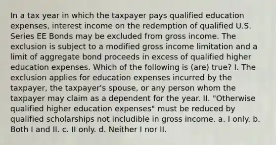 In a tax year in which the taxpayer pays qualified education expenses, interest income on the redemption of qualified U.S. Series EE Bonds may be excluded from gross income. The exclusion is subject to a modified gross income limitation and a limit of aggregate bond proceeds in excess of qualified higher education expenses. Which of the following is (are) true? I. The exclusion applies for education expenses incurred by the taxpayer, the taxpayer's spouse, or any person whom the taxpayer may claim as a dependent for the year. II. "Otherwise qualified higher education expenses" must be reduced by qualified scholarships not includible in gross income. a. I only. b. Both I and II. c. II only. d. Neither I nor II.