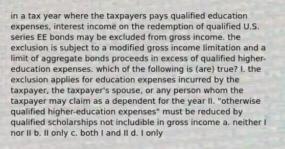 in a tax year where the taxpayers pays qualified education expenses, interest income on the redemption of qualified U.S. series EE bonds may be excluded from gross income. the exclusion is subject to a modified gross income limitation and a limit of aggregate bonds proceeds in excess of qualified higher-education expenses. which of the following is (are) true? I. the exclusion applies for education expenses incurred by the taxpayer, the taxpayer's spouse, or any person whom the taxpayer may claim as a dependent for the year II. "otherwise qualified higher-education expenses" must be reduced by qualified scholarships not includible in gross income a. neither I nor II b. II only c. both I and II d. I only