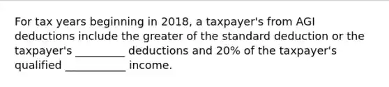 For tax years beginning in 2018, a taxpayer's from AGI deductions include the greater of the standard deduction or the taxpayer's _________ deductions and 20% of the taxpayer's qualified ___________ income.