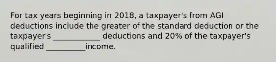 For tax years beginning in 2018, a taxpayer's from AGI deductions include the greater of the standard deduction or the taxpayer's ____________ deductions and 20% of the taxpayer's qualified __________income.