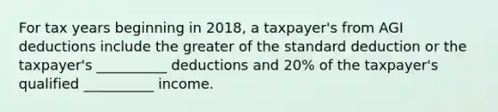 For tax years beginning in 2018, a taxpayer's from AGI deductions include the greater of the standard deduction or the taxpayer's __________ deductions and 20% of the taxpayer's qualified __________ income.