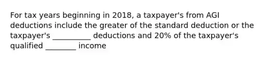 For tax years beginning in 2018, a taxpayer's from AGI deductions include the greater of the standard deduction or the taxpayer's __________ deductions and 20% of the taxpayer's qualified ________ income