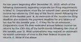 For tax years beginning after December 31, 2015, which of the following statements regarding corporate tax filing requirements is false? A. Corporations must file (or extend) their annual federal income tax returns by 15th day of the fourth month following the close of the taxable year. B. An extension of the income tax filing deadline also extends the payment deadline for any balance of tax due for the taxable year. C. If they file for an extension, Corporations must file their extended annual federal income tax returns by the 15th day of the tenth month following the close of the taxable year. D. Most corporations may request an automatic six-month extension of time to file their federal income tax returns. E. None of the above