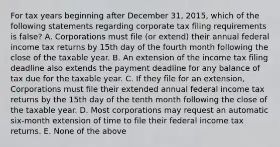 For tax years beginning after December 31, 2015, which of the following statements regarding corporate tax filing requirements is false? A. Corporations must file (or extend) their annual federal income tax returns by 15th day of the fourth month following the close of the taxable year. B. An extension of the income tax filing deadline also extends the payment deadline for any balance of tax due for the taxable year. C. If they file for an extension, Corporations must file their extended annual federal income tax returns by the 15th day of the tenth month following the close of the taxable year. D. Most corporations may request an automatic six-month extension of time to file their federal income tax returns. E. None of the above