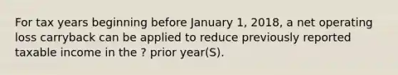 For tax years beginning before January 1, 2018, a net operating loss carryback can be applied to reduce previously reported taxable income in the ? prior year(S).