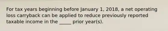 For tax years beginning before January 1, 2018, a net operating loss carryback can be applied to reduce previously reported taxable income in the _____ prior year(s).