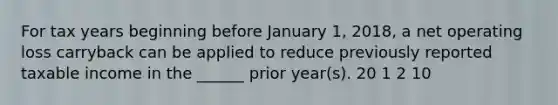 For tax years beginning before January 1, 2018, a net operating loss carryback can be applied to reduce previously reported taxable income in the ______ prior year(s). 20 1 2 10