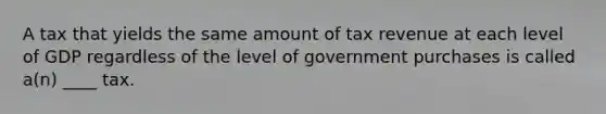 A tax that yields the same amount of tax revenue at each level of GDP regardless of the level of government purchases is called a(n) ____ tax.