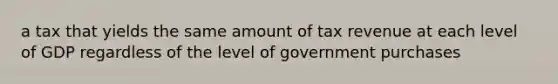 a tax that yields the same amount of tax revenue at each level of GDP regardless of the level of government purchases