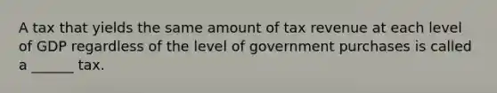 A tax that yields the same amount of tax revenue at each level of GDP regardless of the level of government purchases is called a ______ tax.