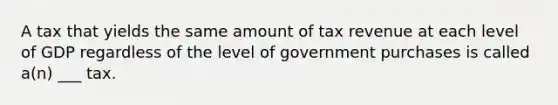 A tax that yields the same amount of tax revenue at each level of GDP regardless of the level of government purchases is called a(n) ___ tax.