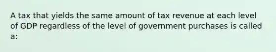 A tax that yields the same amount of tax revenue at each level of GDP regardless of the level of government purchases is called a: