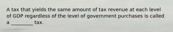 A tax that yields the same amount of tax revenue at each level of GDP regardless of the level of government purchases is called a _________ tax.