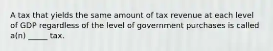 A tax that yields the same amount of tax revenue at each level of GDP regardless of the level of government purchases is called a(n) _____ tax.