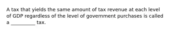 A tax that yields the same amount of tax revenue at each level of GDP regardless of the level of government purchases is called a __________ tax.