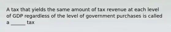 A tax that yields the same amount of tax revenue at each level of GDP regardless of the level of government purchases is called a ______ tax