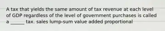 A tax that yields the same amount of tax revenue at each level of GDP regardless of the level of government purchases is called a ______ tax. sales lump-sum value added proportional