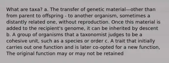 What are taxa? a. The transfer of genetic material—other than from parent to offspring - to another organism, sometimes a distantly related one, without reproduction. Once this material is added to the recipient's genome, it can be inherited by descent b. A group of organisms that a taxonomist judges to be a cohesive unit, such as a species or order c. A trait that initially carries out one function and is later co-opted for a new function, The original function may or may not be retained