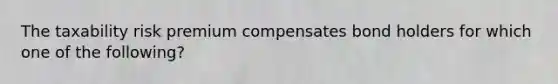 The taxability risk premium compensates bond holders for which one of the following?