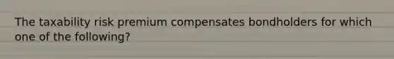 The taxability risk premium compensates bondholders for which one of the following?