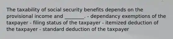 The taxability of social security benefits depends on the provisional income and ________. - dependancy exemptions of the taxpayer - filing status of the taxpayer - itemized deduction of the taxpayer - standard deduction of the taxpayer