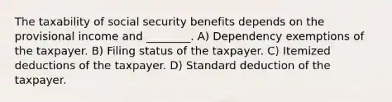 The taxability of social security benefits depends on the provisional income and ________. A) Dependency exemptions of the taxpayer. B) Filing status of the taxpayer. C) Itemized deductions of the taxpayer. D) Standard deduction of the taxpayer.