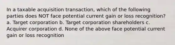 In a taxable acquisition transaction, which of the following parties does NOT face potential current gain or loss recognition? a. Target corporation b. Target corporation shareholders c. Acquirer corporation d. None of the above face potential current gain or loss recognition