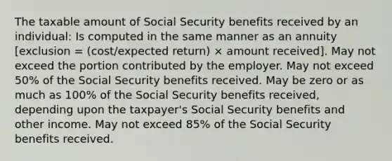 The taxable amount of Social Security benefits received by an individual: Is computed in the same manner as an annuity [exclusion = (cost/expected return) × amount received]. May not exceed the portion contributed by the employer. May not exceed 50% of the Social Security benefits received. May be zero or as much as 100% of the Social Security benefits received, depending upon the taxpayer's Social Security benefits and other income. May not exceed 85% of the Social Security benefits received.