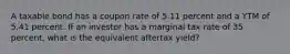 A taxable bond has a coupon rate of 5.11 percent and a YTM of 5.41 percent. If an investor has a marginal tax rate of 35 percent, what is the equivalent aftertax yield?