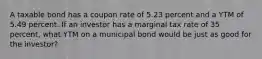 A taxable bond has a coupon rate of 5.23 percent and a YTM of 5.49 percent. If an investor has a marginal tax rate of 35 percent, what YTM on a municipal bond would be just as good for the investor?